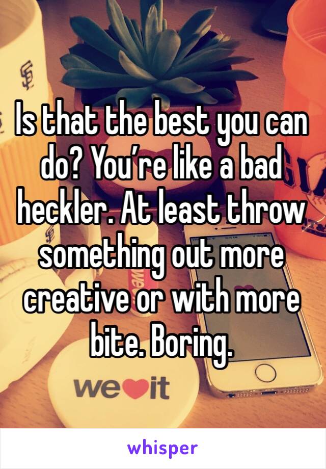 Is that the best you can do? You’re like a bad heckler. At least throw something out more creative or with more bite. Boring.