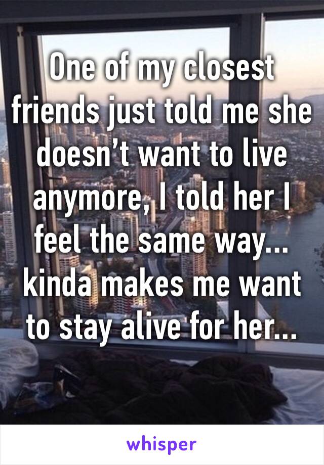 One of my closest friends just told me she doesn’t want to live anymore, I told her I feel the same way... kinda makes me want to stay alive for her...