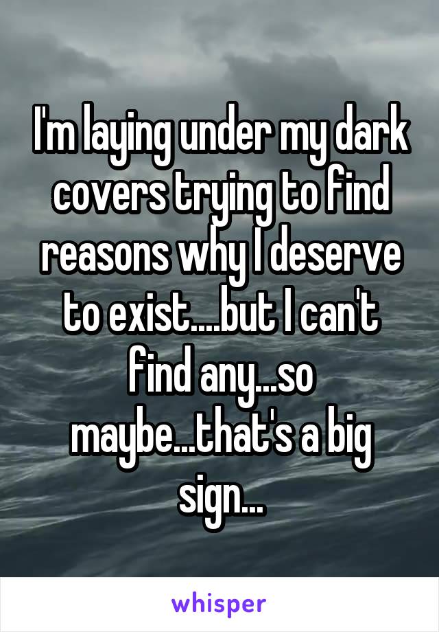 I'm laying under my dark covers trying to find reasons why I deserve to exist....but I can't find any...so maybe...that's a big sign...