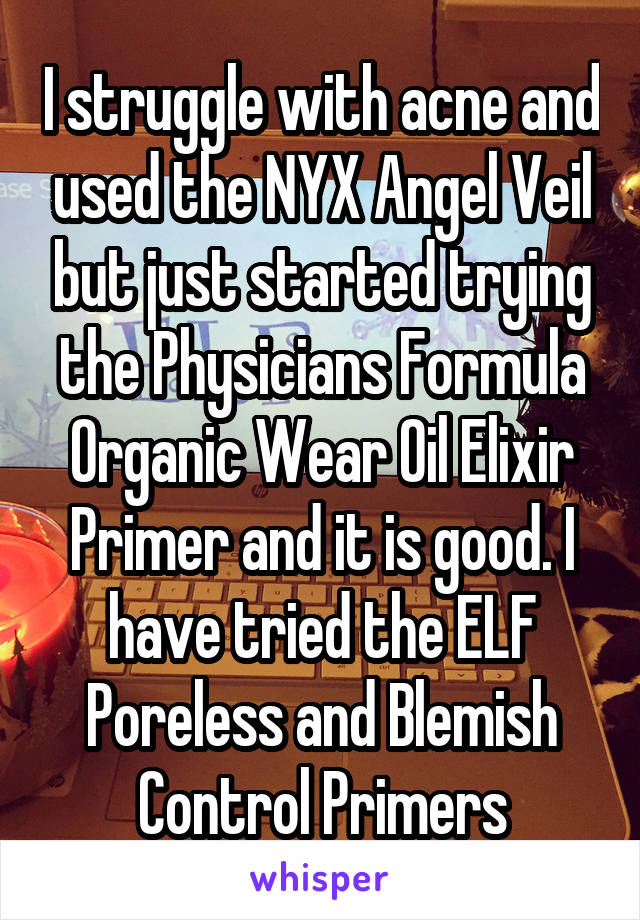 I struggle with acne and used the NYX Angel Veil but just started trying the Physicians Formula Organic Wear Oil Elixir Primer and it is good. I have tried the ELF Poreless and Blemish Control Primers