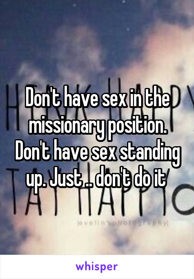 Don't have sex in the missionary position. Don't have sex standing up. Just .. don't do it 