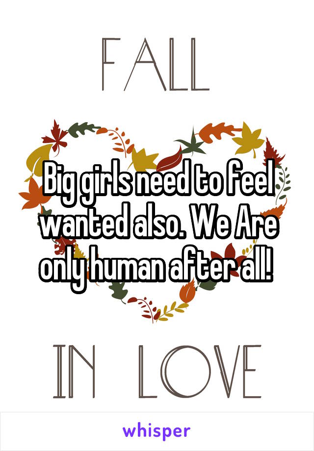 Big girls need to feel wanted also. We Are only human after all! 