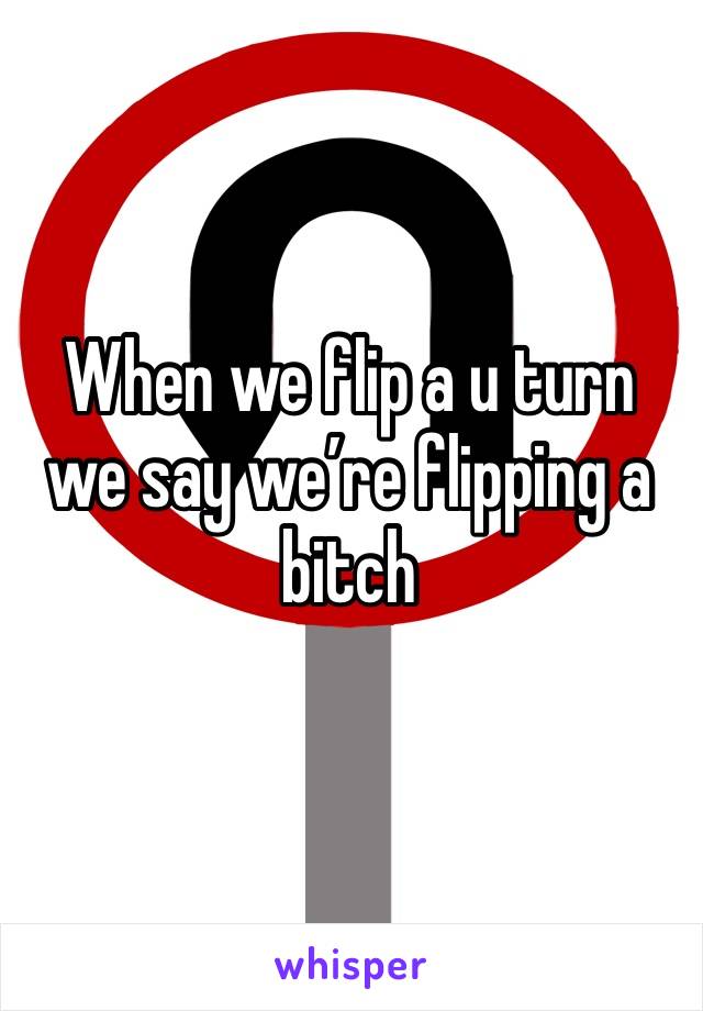 When we flip a u turn we say we’re flipping a bitch