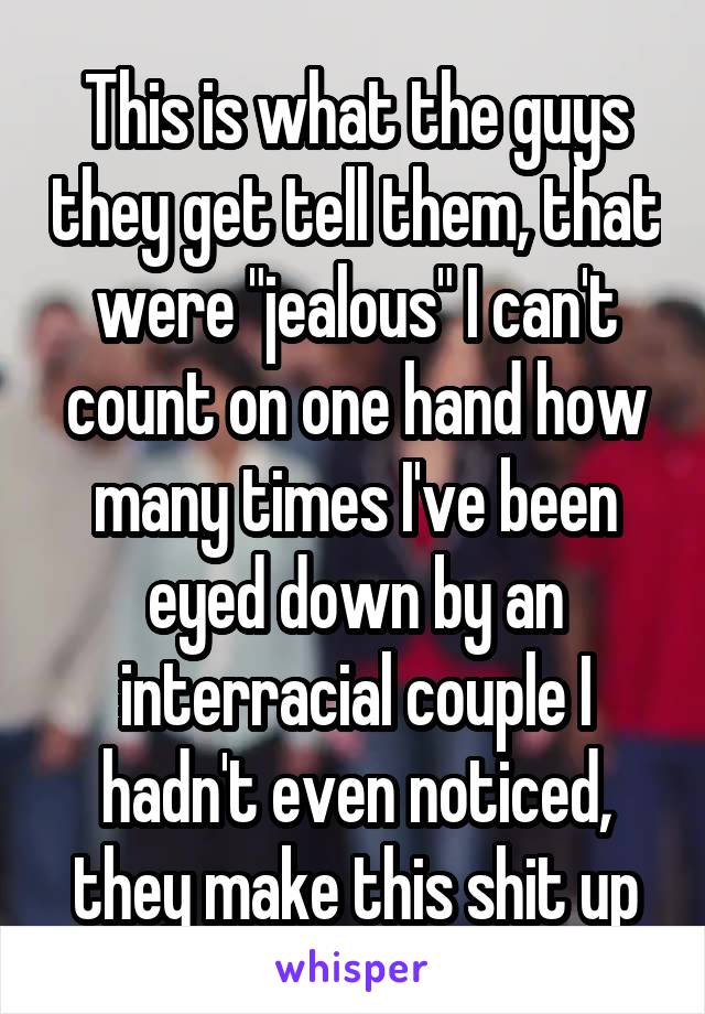 This is what the guys they get tell them, that were "jealous" I can't count on one hand how many times I've been eyed down by an interracial couple I hadn't even noticed, they make this shit up