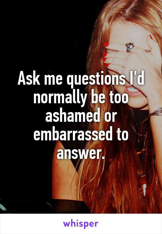 Ask me questions I'd normally be too ashamed or embarrassed to answer.