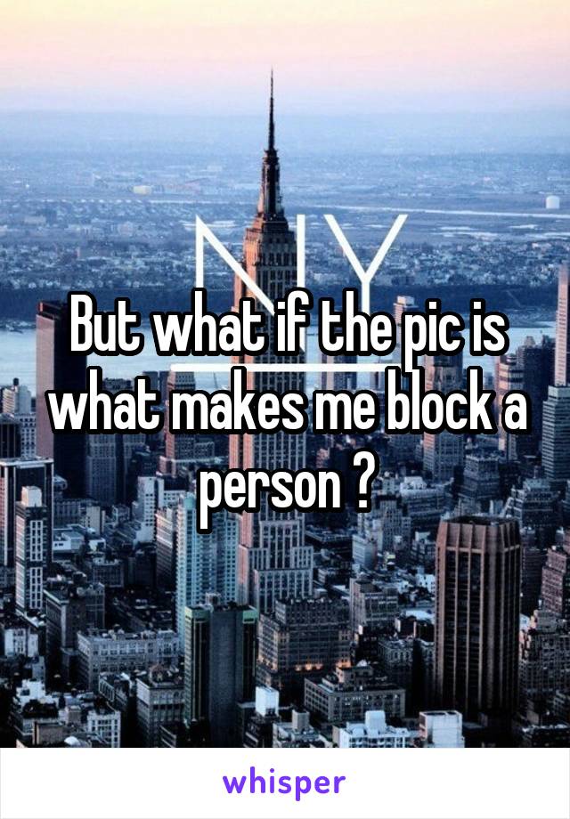 But what if the pic is what makes me block a person ?