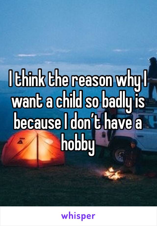 I think the reason why I want a child so badly is because I don’t have a hobby