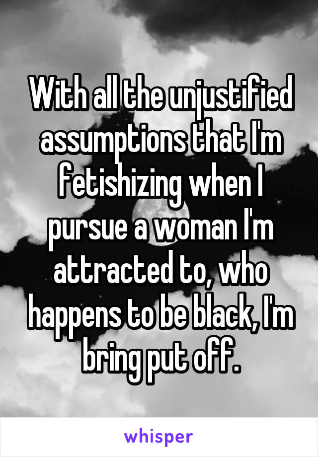 With all the unjustified assumptions that I'm fetishizing when I pursue a woman I'm attracted to, who happens to be black, I'm bring put off.