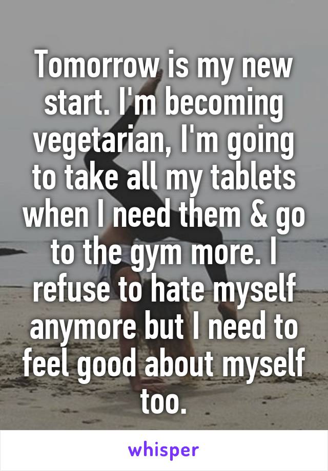 Tomorrow is my new start. I'm becoming vegetarian, I'm going to take all my tablets when I need them & go to the gym more. I refuse to hate myself anymore but I need to feel good about myself too.