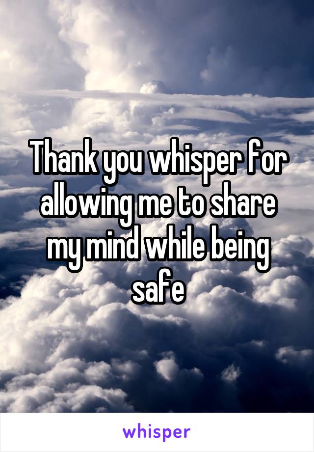 Thank you whisper for allowing me to share my mind while being safe