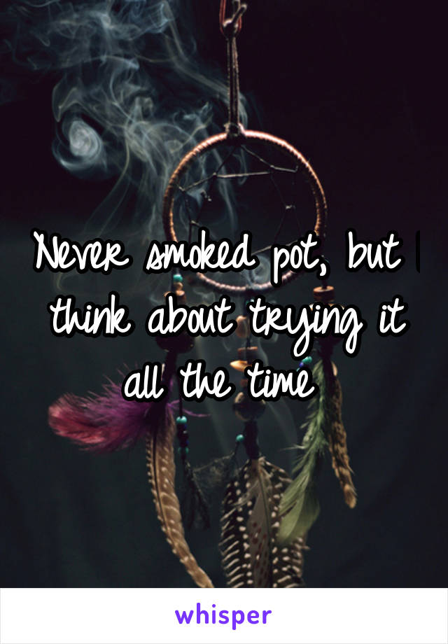 Never smoked pot, but I think about trying it all the time 