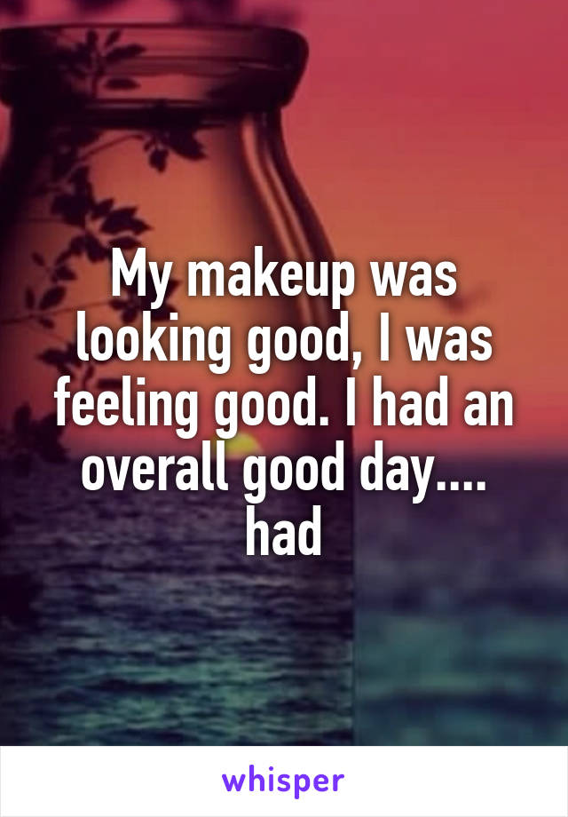 My makeup was looking good, I was feeling good. I had an overall good day.... had