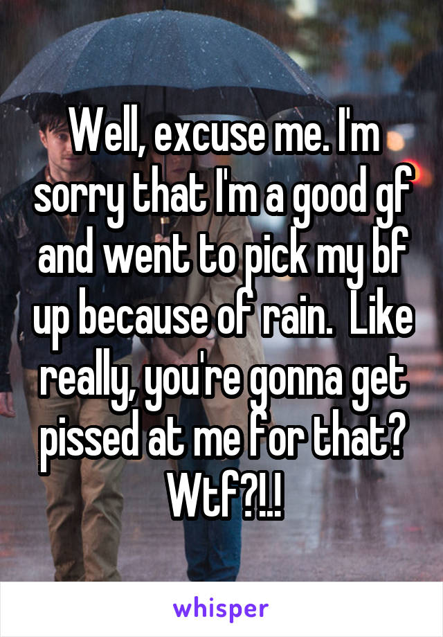 Well, excuse me. I'm sorry that I'm a good gf and went to pick my bf up because of rain.  Like really, you're gonna get pissed at me for that? Wtf?!.!