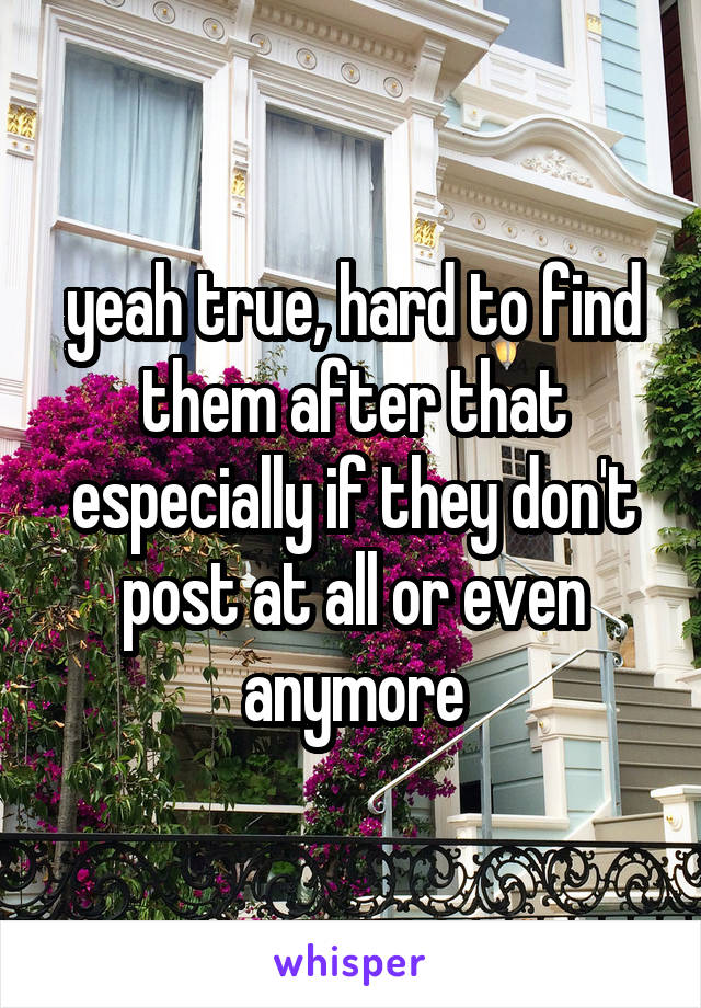 yeah true, hard to find them after that especially if they don't post at all or even anymore