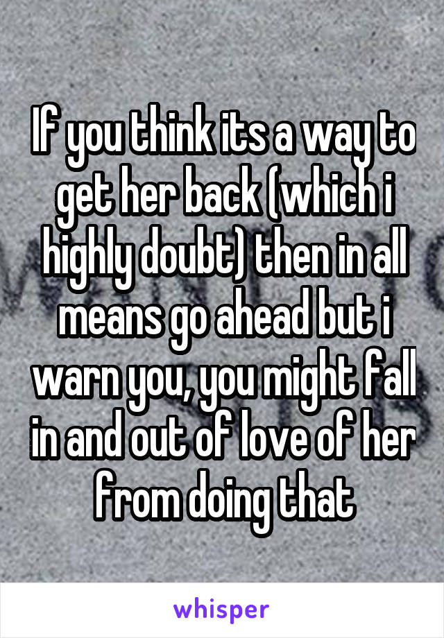 If you think its a way to get her back (which i highly doubt) then in all means go ahead but i warn you, you might fall in and out of love of her from doing that