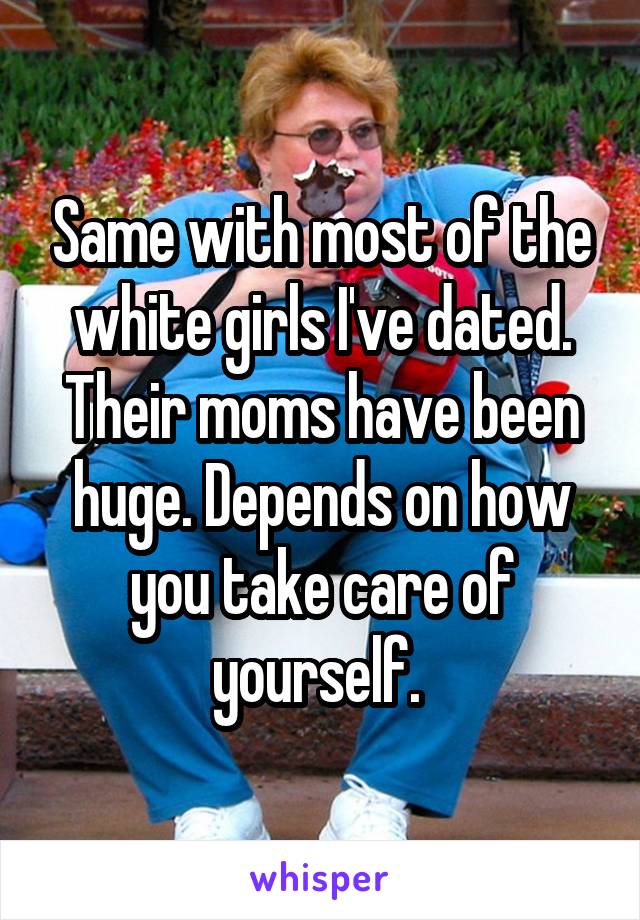 Same with most of the white girls I've dated. Their moms have been huge. Depends on how you take care of yourself. 