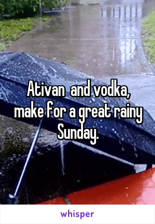 Ativan  and vodka, make for a great rainy Sunday.