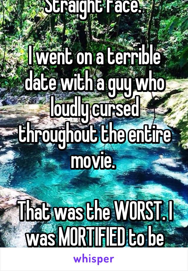 Straight face. 

I went on a terrible date with a guy who loudly cursed throughout the entire movie. 

That was the WORST. I was MORTIFIED to be there with him.