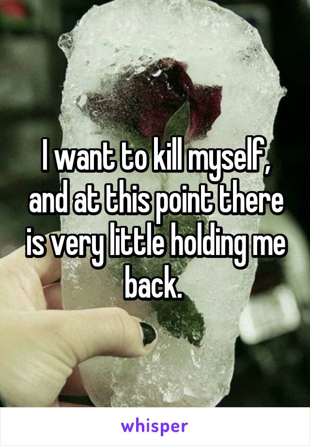 I want to kill myself, and at this point there is very little holding me back. 