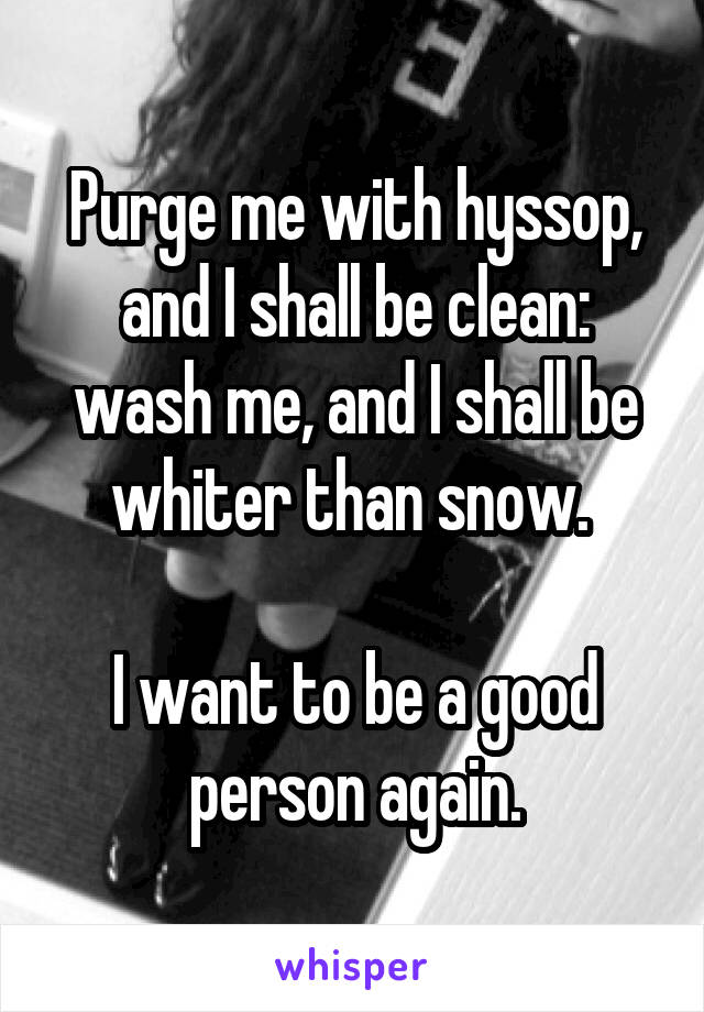 Purge me with hyssop, and I shall be clean: wash me, and I shall be whiter than snow. 

I want to be a good person again.