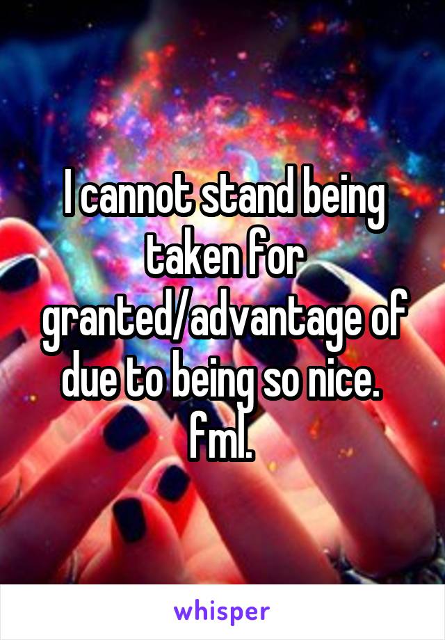 I cannot stand being taken for granted/advantage of due to being so nice. 
fml. 