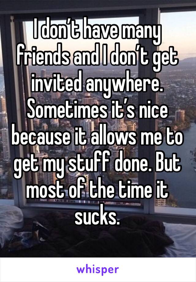 I don’t have many friends and I don’t get invited anywhere. Sometimes it’s nice because it allows me to get my stuff done. But most of the time it sucks. 