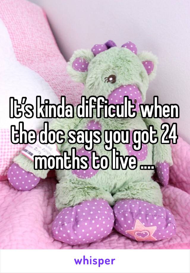 It’s kinda difficult when the doc says you got 24 months to live .... 