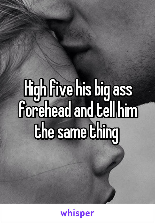High five his big ass forehead and tell him the same thing 