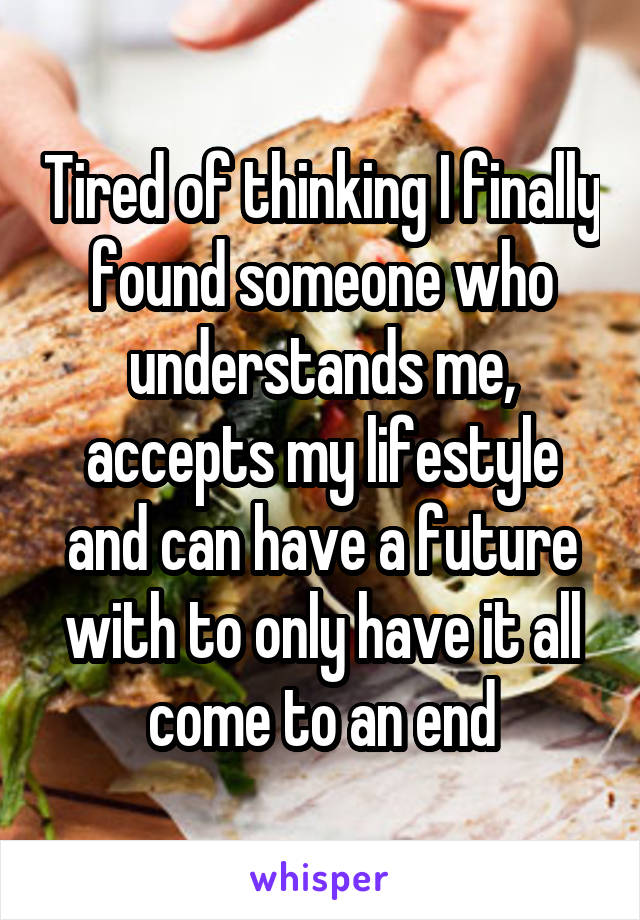 Tired of thinking I finally found someone who understands me, accepts my lifestyle and can have a future with to only have it all come to an end