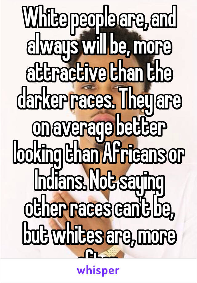 White people are, and always will be, more attractive than the darker races. They are on average better looking than Africans or Indians. Not saying other races can't be, but whites are, more often.