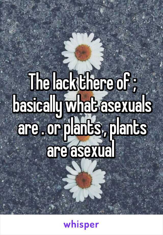 The lack there of ; basically what asexuals are . or plants , plants are asexual 