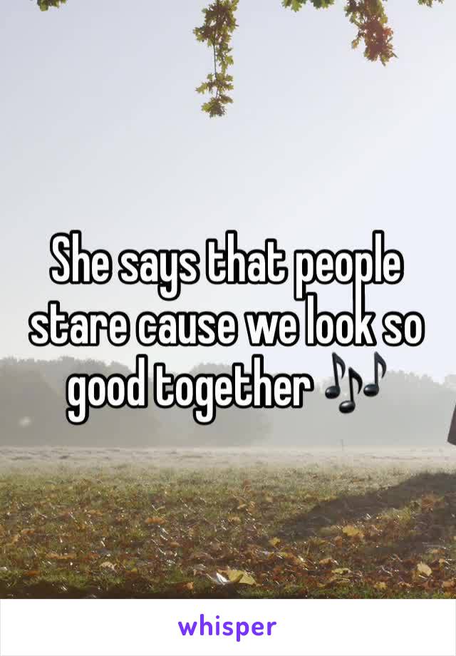 She says that people stare cause we look so good together 🎶