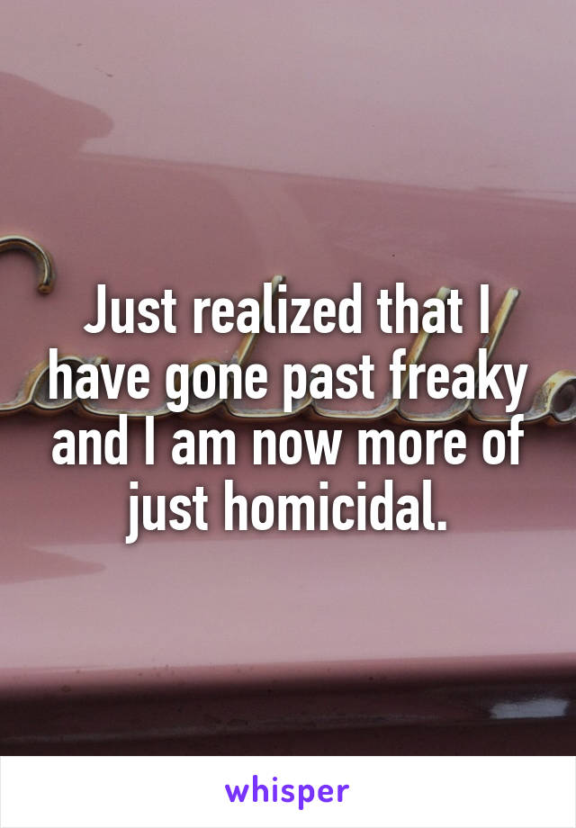 Just realized that I have gone past freaky and I am now more of just homicidal.