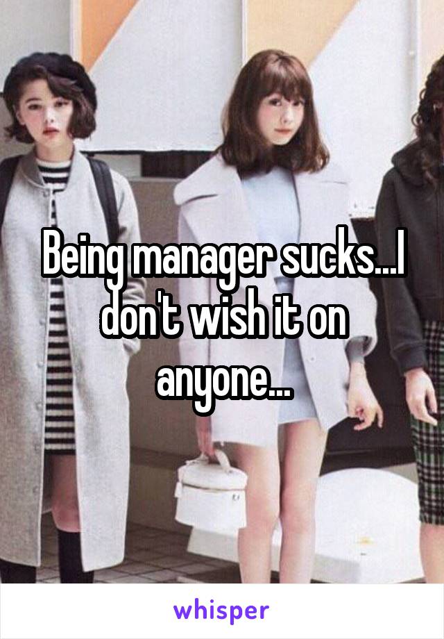 Being manager sucks...I don't wish it on anyone...