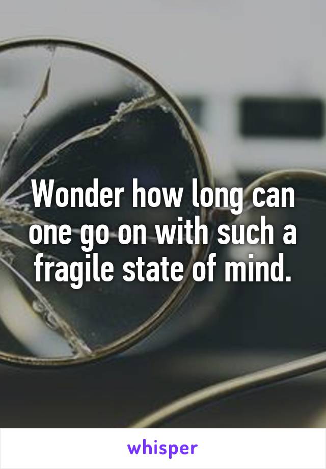 Wonder how long can one go on with such a fragile state of mind.