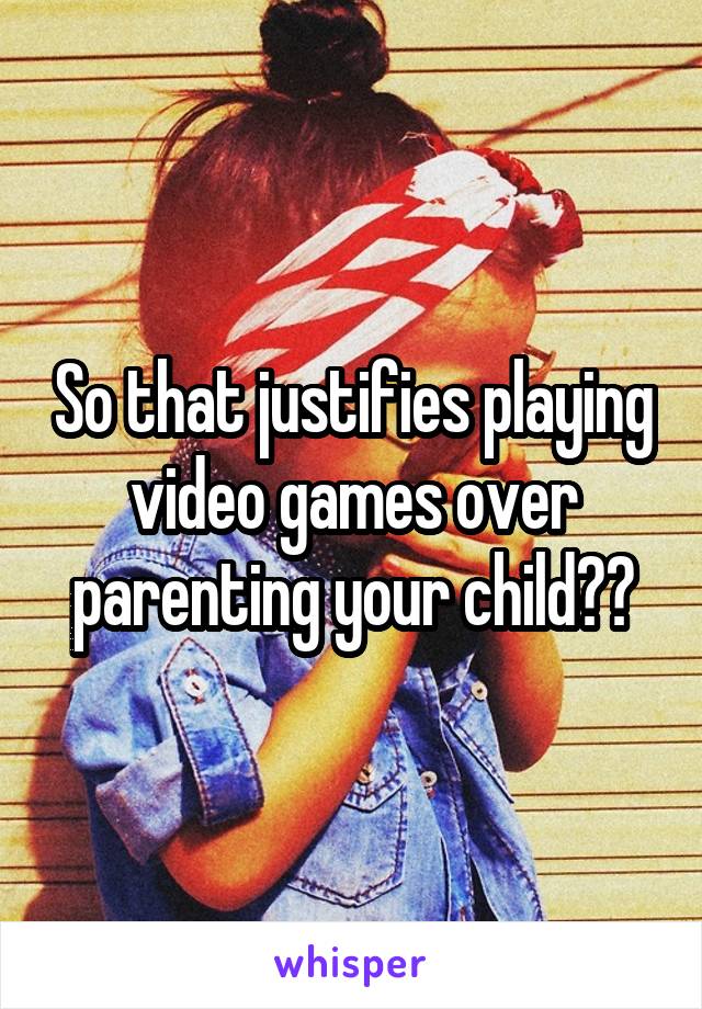 So that justifies playing video games over parenting your child??