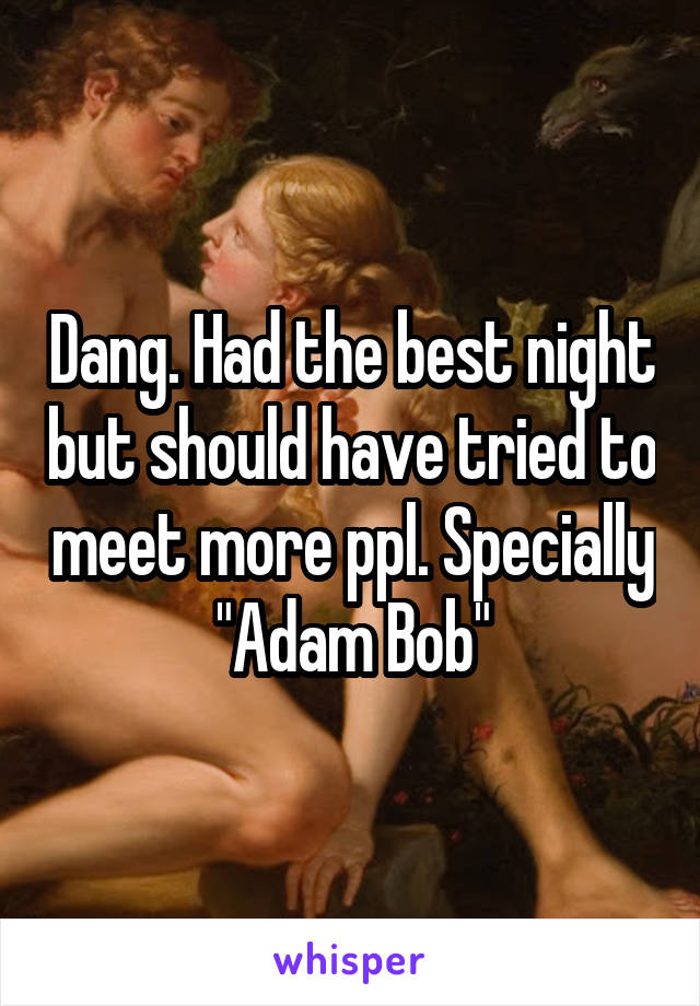 Dang. Had the best night but should have tried to meet more ppl. Specially "Adam Bob"