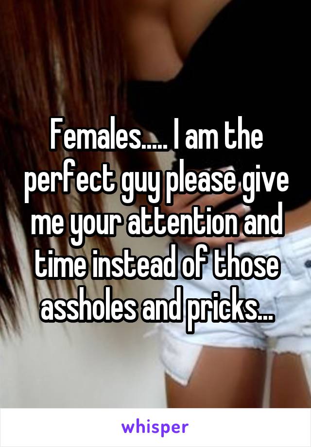 Females..... I am the perfect guy please give me your attention and time instead of those assholes and pricks...