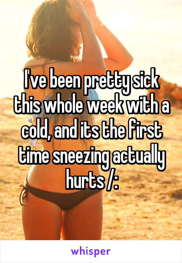 I've been pretty sick this whole week with a cold, and its the first time sneezing actually hurts /: