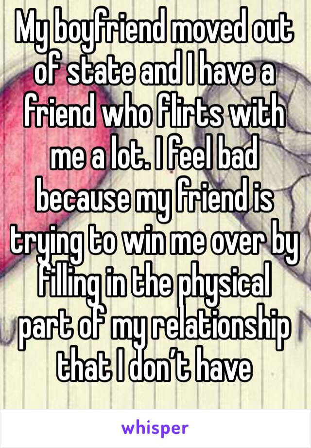 My boyfriend moved out of state and I have a friend who flirts with me a lot. I feel bad because my friend is trying to win me over by filling in the physical part of my relationship that I don’t have