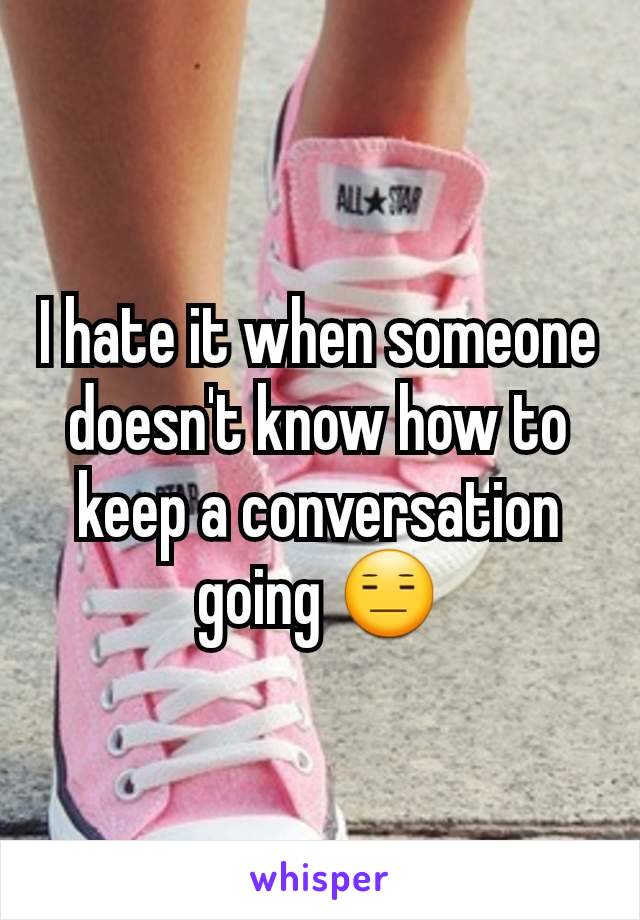 I hate it when someone doesn't know how to keep a conversation going 😑