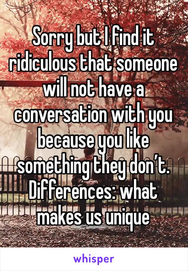 Sorry but I find it ridiculous that someone will not have a conversation with you because you like something they don’t. Differences: what makes us unique 