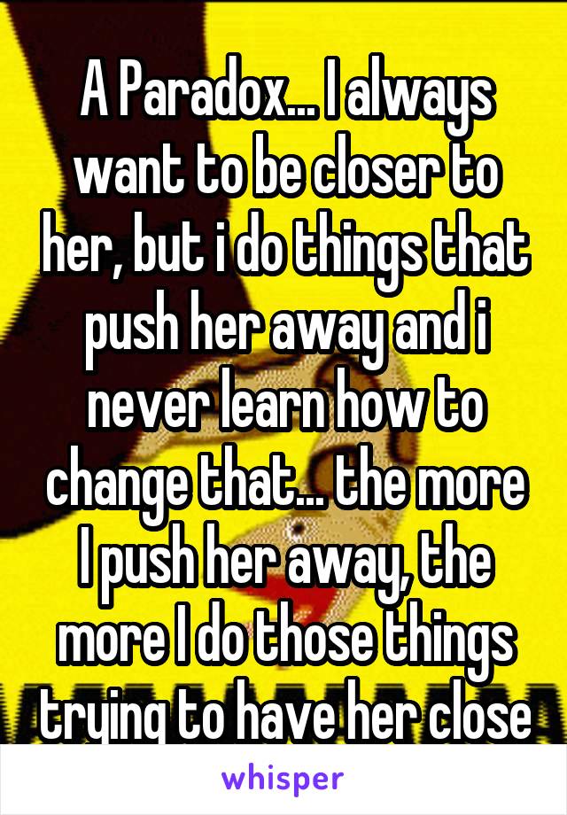 A Paradox... I always want to be closer to her, but i do things that push her away and i never learn how to change that... the more I push her away, the more I do those things trying to have her close