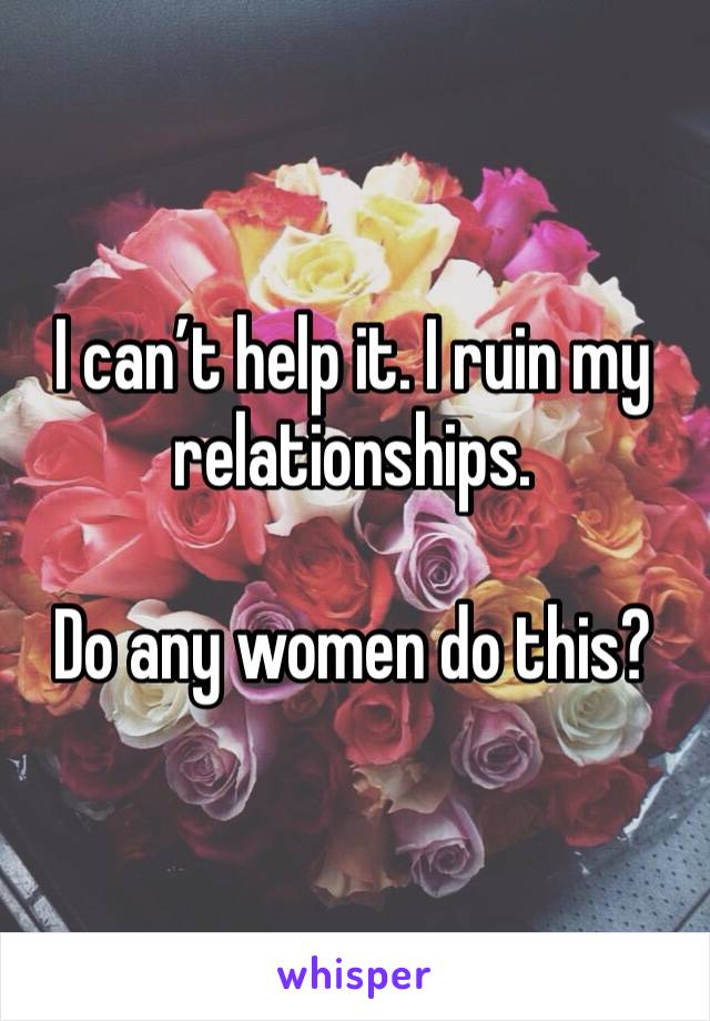 I can’t help it. I ruin my relationships. 

Do any women do this?