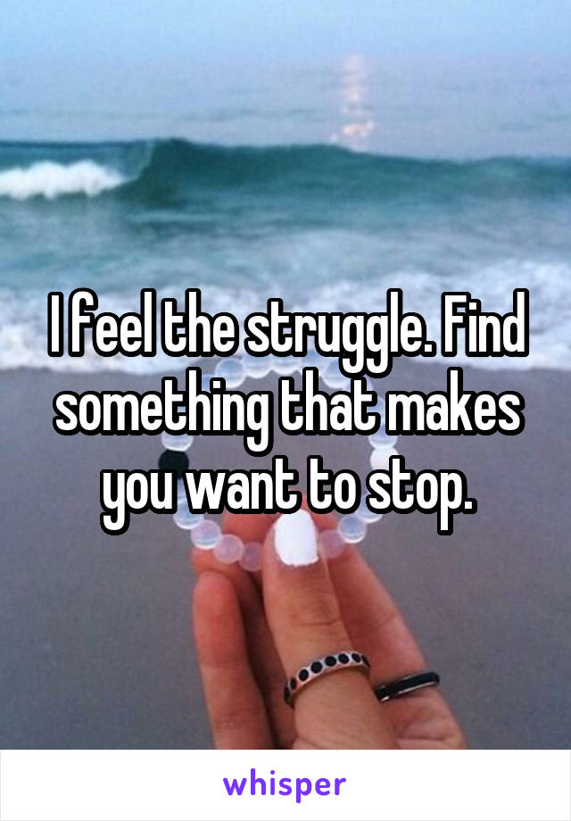 I feel the struggle. Find something that makes you want to stop.