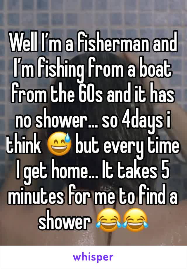 Well I’m a fisherman and I’m fishing from a boat from the 60s and it has no shower... so 4days i think 😅 but every time I get home... It takes 5 minutes for me to find a shower 😂😂