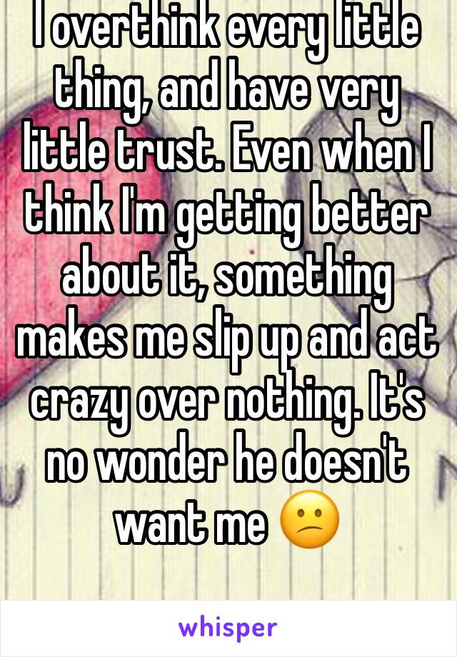 I overthink every little thing, and have very little trust. Even when I think I'm getting better about it, something makes me slip up and act crazy over nothing. It's no wonder he doesn't want me 😕