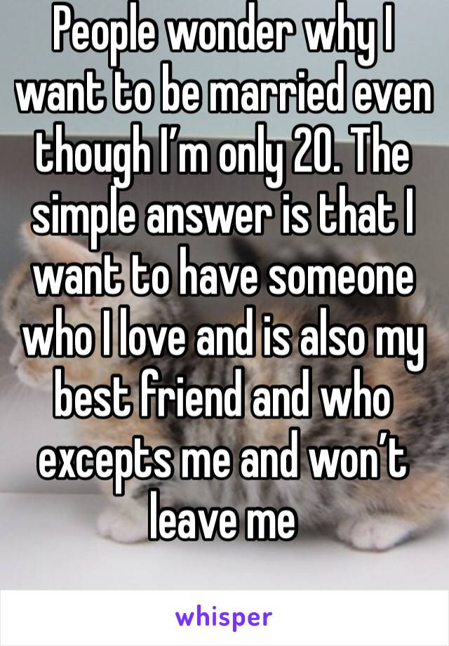 People wonder why I want to be married even though I’m only 20. The simple answer is that I want to have someone who I love and is also my best friend and who excepts me and won’t leave me