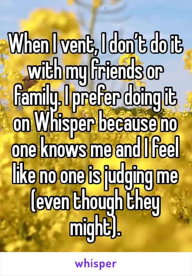 When I vent, I don’t do it with my friends or family. I prefer doing it on Whisper because no one knows me and I feel like no one is judging me (even though they might).