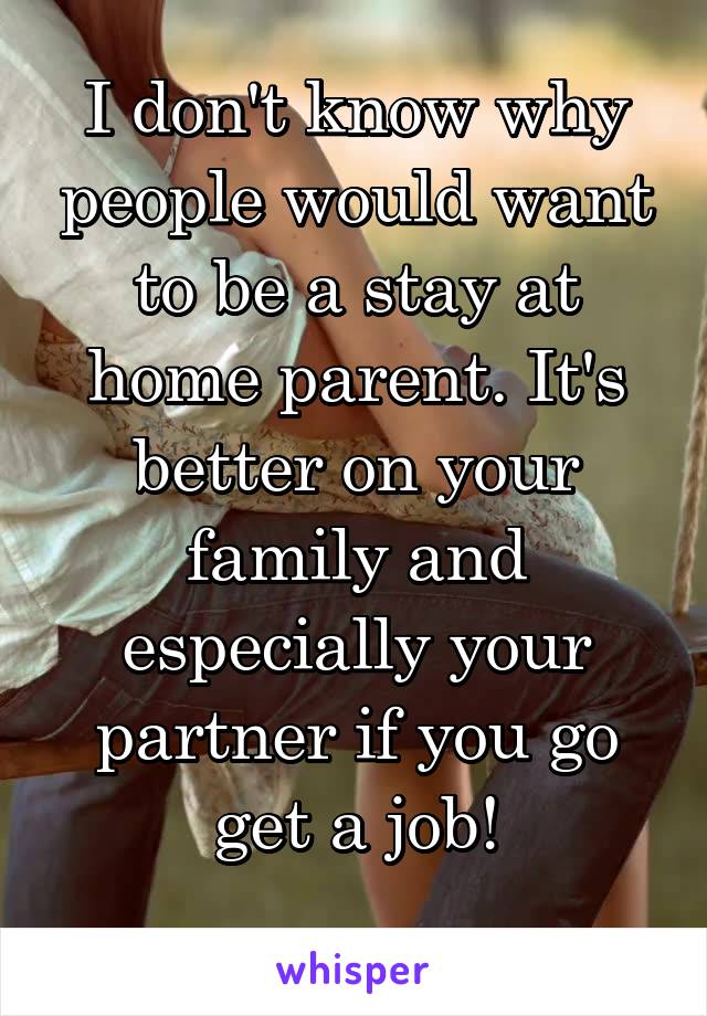 I don't know why people would want to be a stay at home parent. It's better on your family and especially your partner if you go get a job!
